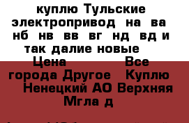 куплю Тульские электропривод  на, ва, нб, нв, вв, вг, нд, вд и так далие новые   › Цена ­ 85 500 - Все города Другое » Куплю   . Ненецкий АО,Верхняя Мгла д.